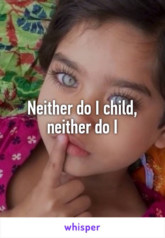Neither do I child, neither do I