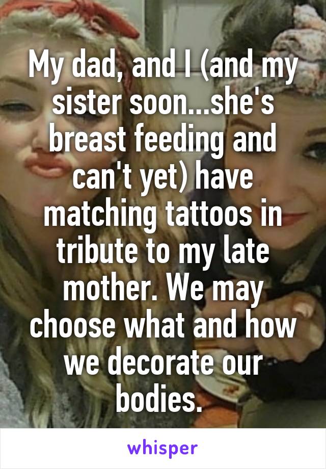 My dad, and I (and my sister soon...she's breast feeding and can't yet) have matching tattoos in tribute to my late mother. We may choose what and how we decorate our bodies. 