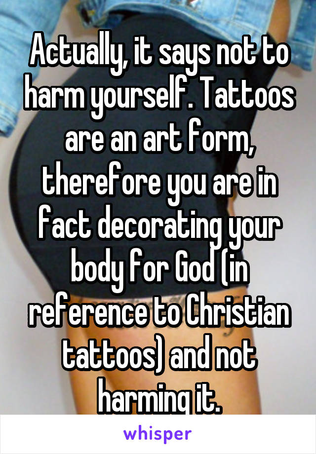 Actually, it says not to harm yourself. Tattoos are an art form, therefore you are in fact decorating your body for God (in reference to Christian tattoos) and not harming it.