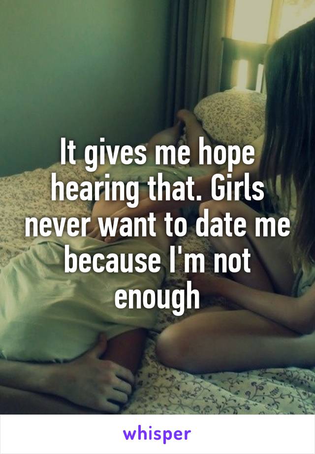 It gives me hope hearing that. Girls never want to date me because I'm not enough