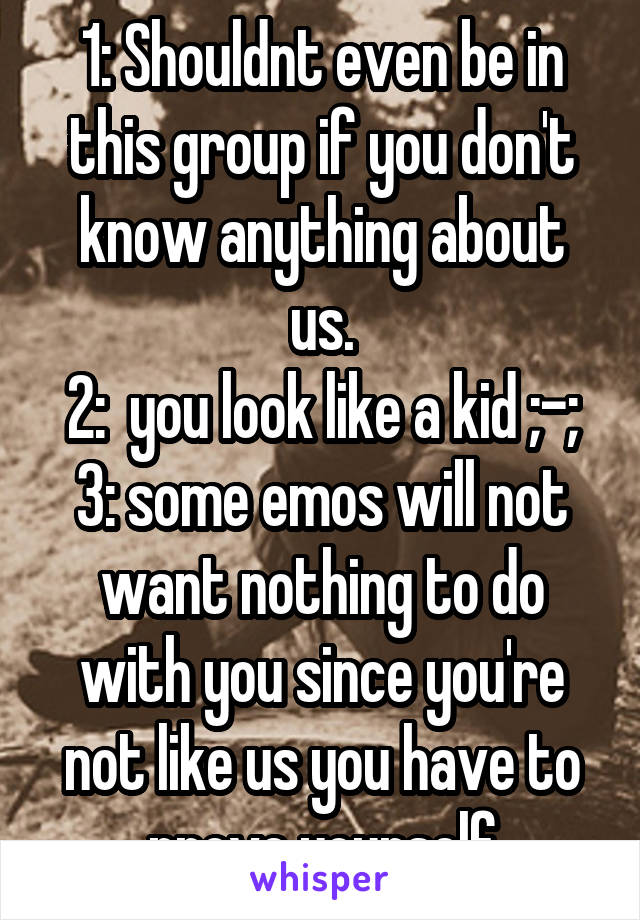 1: Shouldnt even be in this group if you don't know anything about us.
2:  you look like a kid ;-;
3: some emos will not want nothing to do with you since you're not like us you have to prove yourself