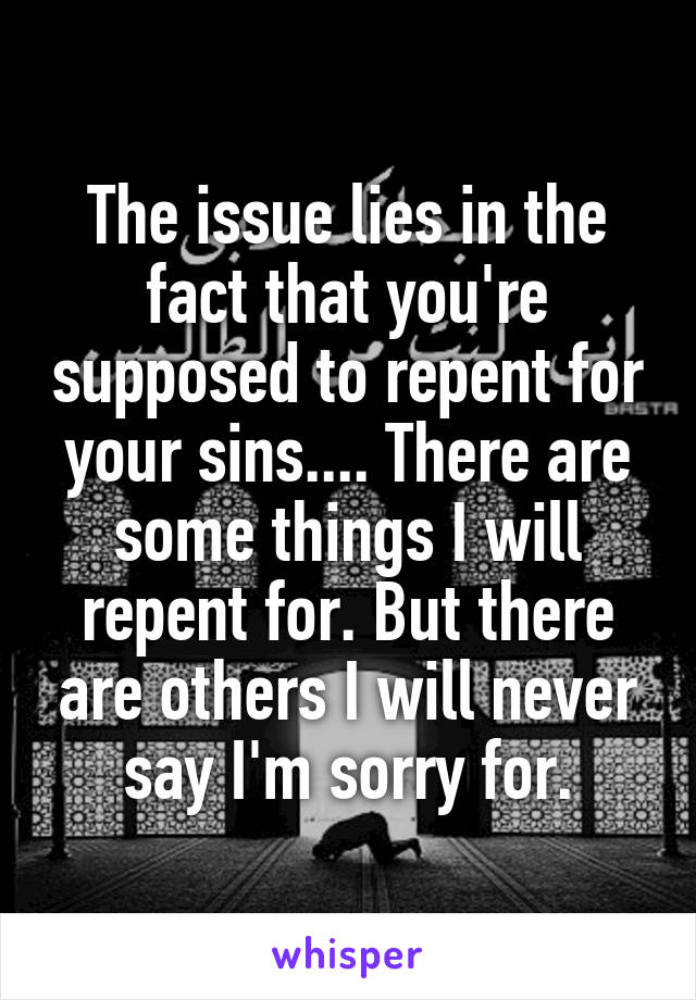 The issue lies in the fact that you're supposed to repent for your sins.... There are some things I will repent for. But there are others I will never say I'm sorry for.