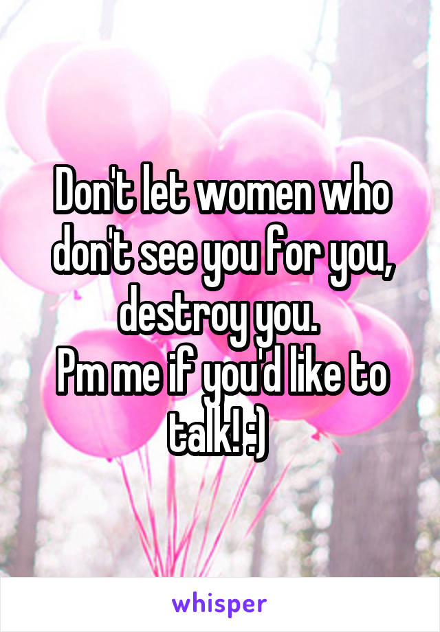 Don't let women who don't see you for you, destroy you. 
Pm me if you'd like to talk! :) 