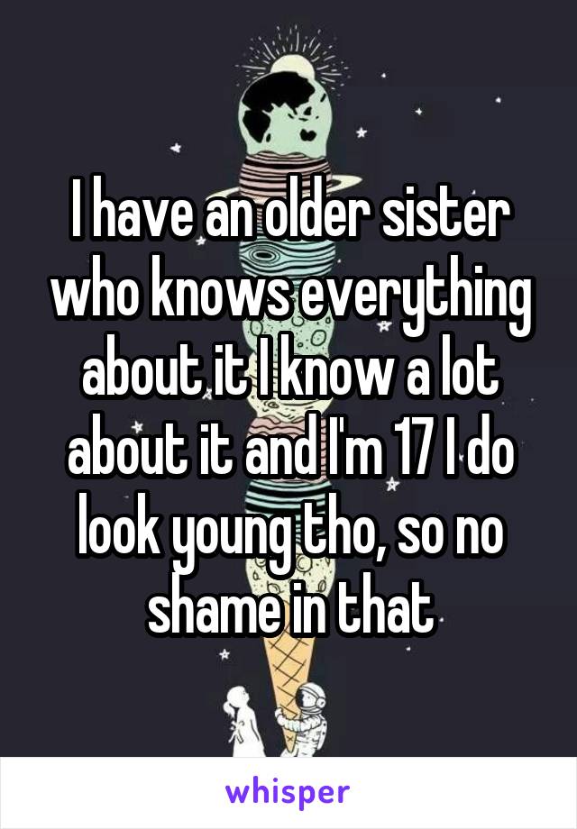 I have an older sister who knows everything about it I know a lot about it and I'm 17 I do look young tho, so no shame in that