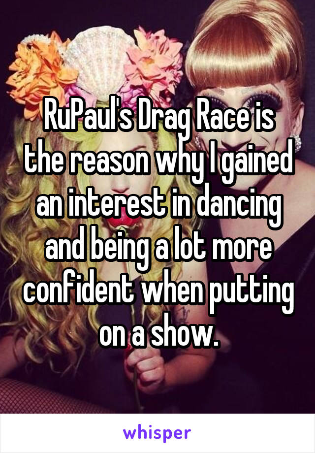 RuPaul's Drag Race is the reason why I gained an interest in dancing and being a lot more confident when putting on a show.