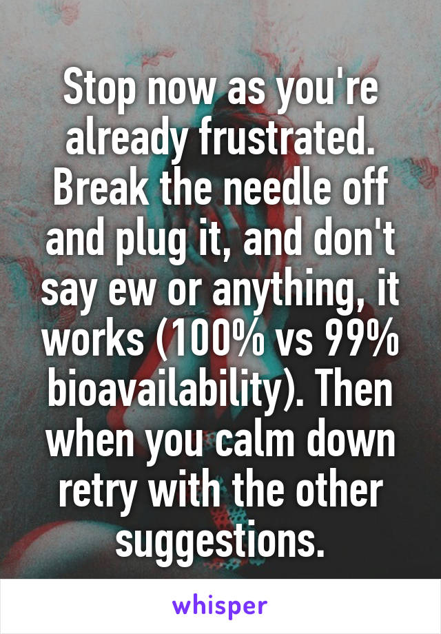 Stop now as you're already frustrated. Break the needle off and plug it, and don't say ew or anything, it works (100% vs 99% bioavailability). Then when you calm down retry with the other suggestions.