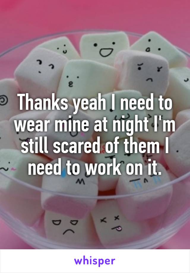 Thanks yeah I need to wear mine at night I'm still scared of them I need to work on it.