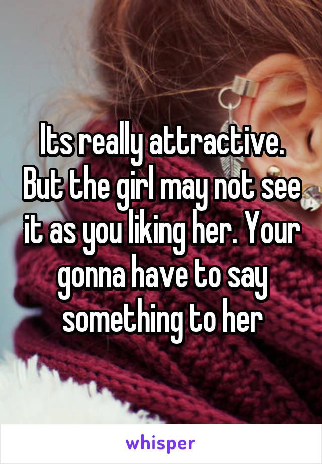 Its really attractive. But the girl may not see it as you liking her. Your gonna have to say something to her