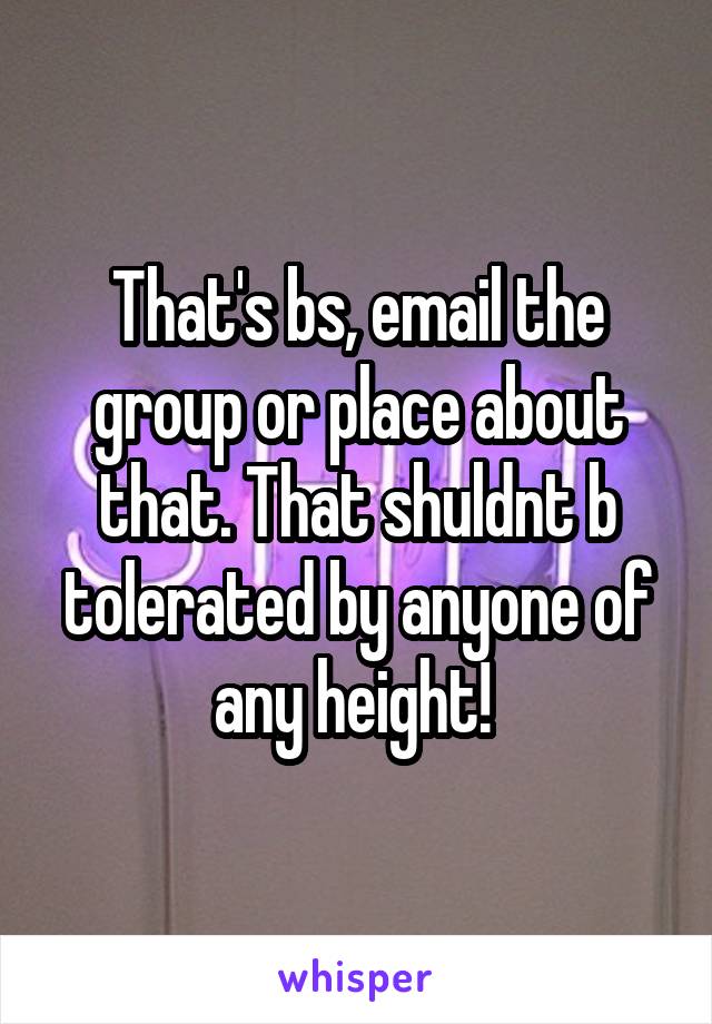 That's bs, email the group or place about that. That shuldnt b tolerated by anyone of any height! 