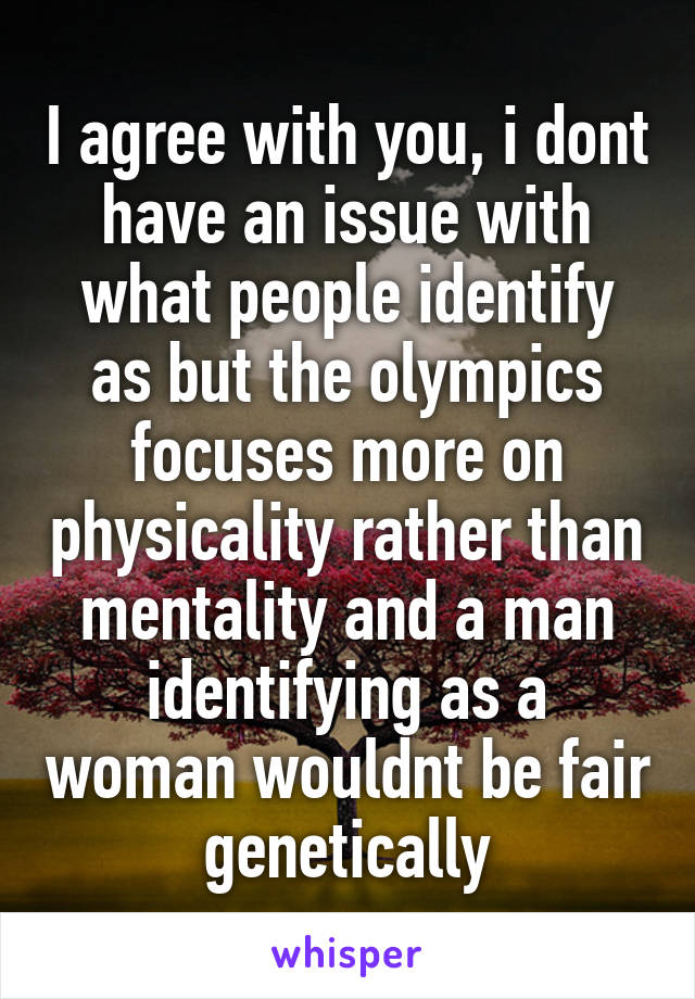 I agree with you, i dont have an issue with what people identify as but the olympics focuses more on physicality rather than mentality and a man identifying as a woman wouldnt be fair genetically
