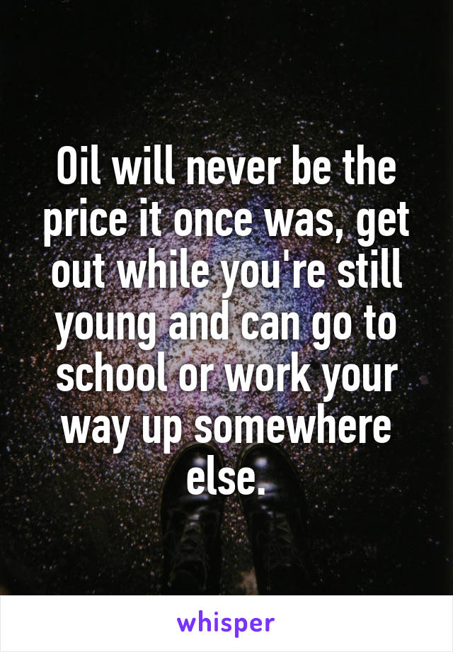 Oil will never be the price it once was, get out while you're still young and can go to school or work your way up somewhere else.