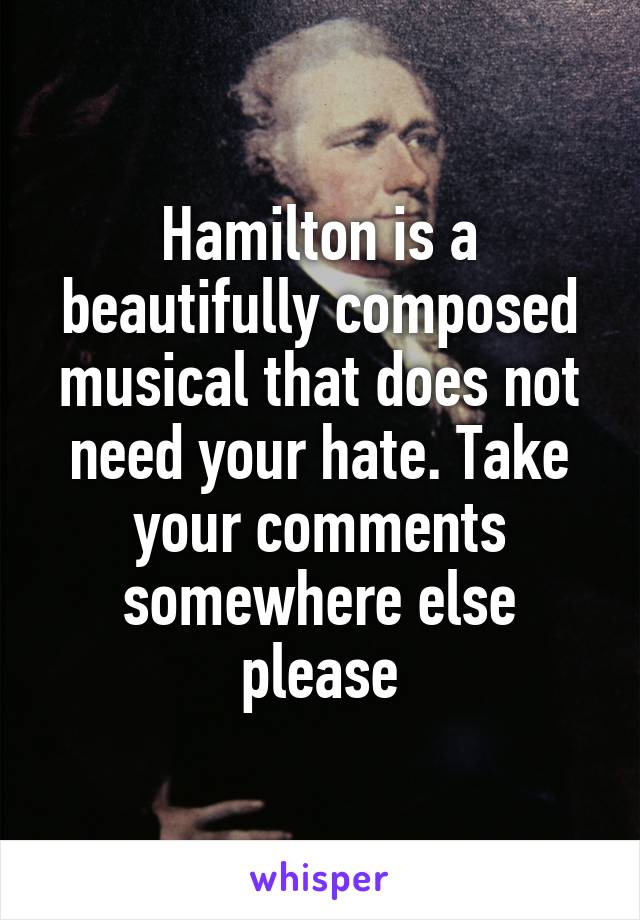 Hamilton is a beautifully composed musical that does not need your hate. Take your comments somewhere else please