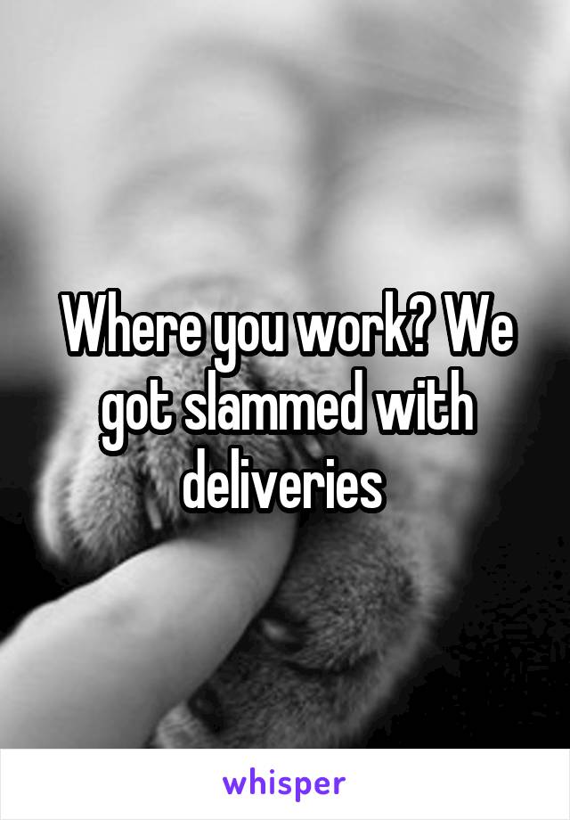 Where you work? We got slammed with deliveries 