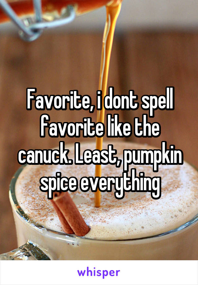Favorite, i dont spell favorite like the canuck. Least, pumpkin spice everything
