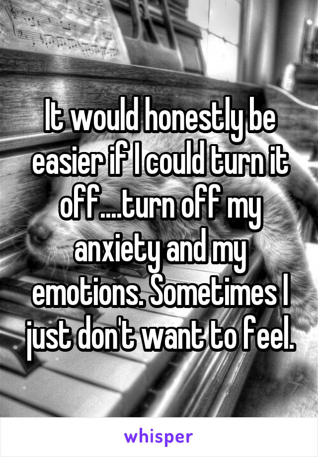 It would honestly be easier if I could turn it off....turn off my anxiety and my emotions. Sometimes I just don't want to feel.