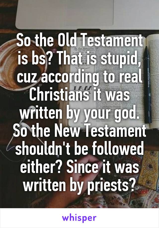 So the Old Testament is bs? That is stupid, cuz according to real Christians it was written by your god. So the New Testament shouldn't be followed either? Since it was written by priests?