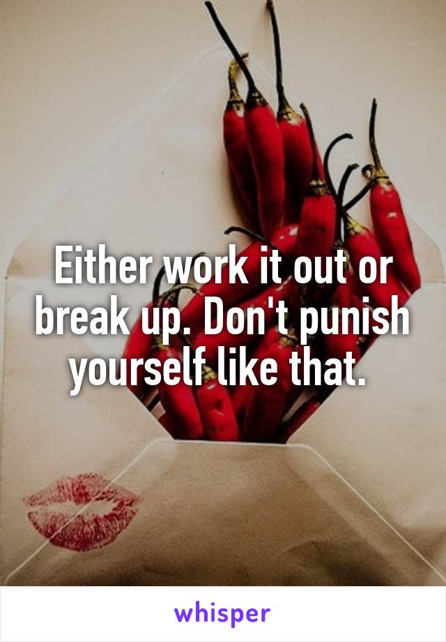 Either work it out or break up. Don't punish yourself like that. 