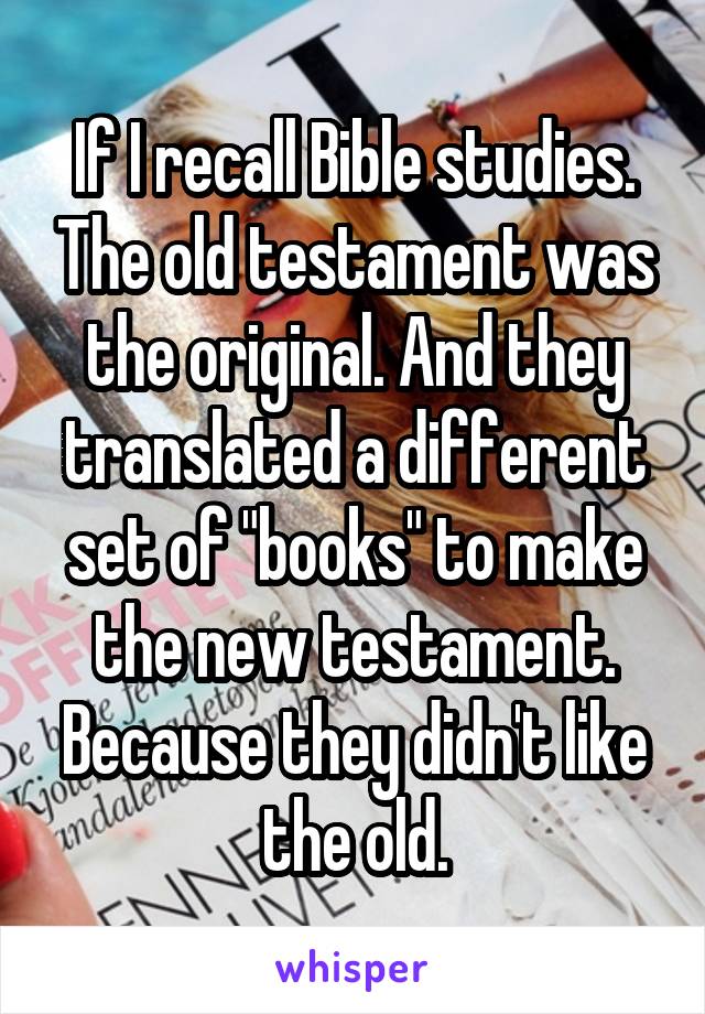 If I recall Bible studies. The old testament was the original. And they translated a different set of "books" to make the new testament. Because they didn't like the old.