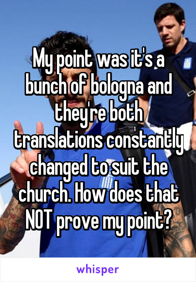 My point was it's a bunch of bologna and they're both translations constantly changed to suit the church. How does that NOT prove my point?