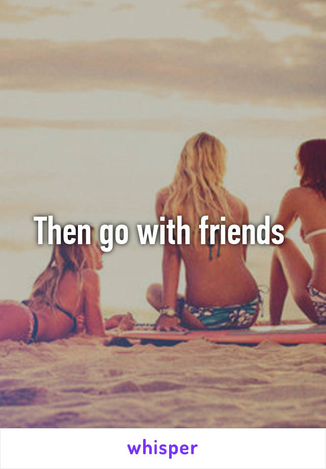 Then go with friends 