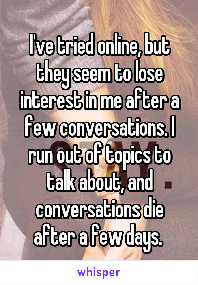 I've tried online, but they seem to lose interest in me after a few conversations. I run out of topics to talk about, and conversations die after a few days. 