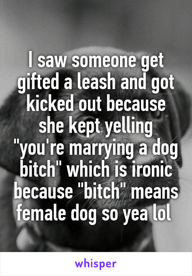 I saw someone get gifted a leash and got kicked out because she kept yelling "you're marrying a dog bitch" which is ironic because "bitch" means female dog so yea lol 