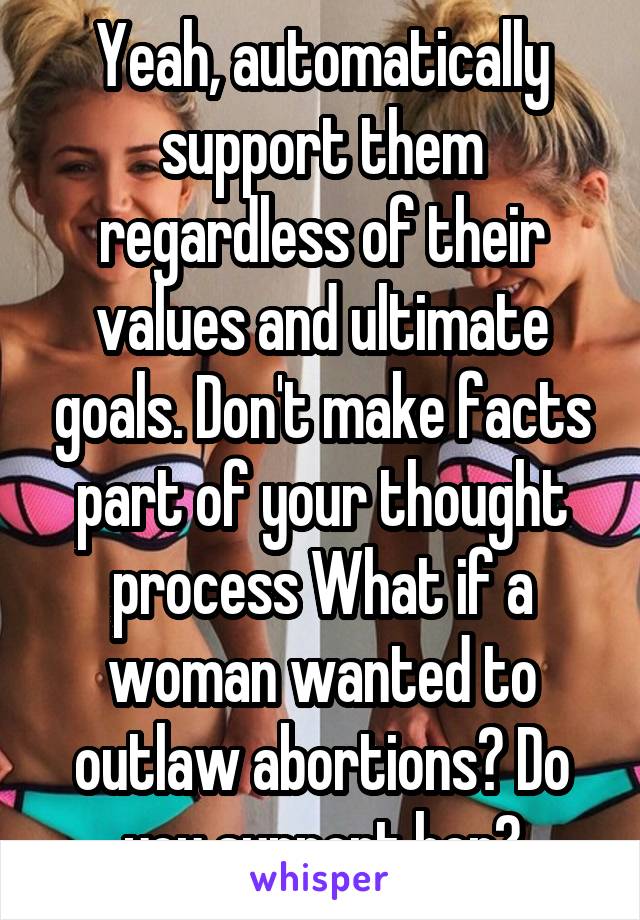 Yeah, automatically support them regardless of their values and ultimate goals. Don't make facts part of your thought process What if a woman wanted to outlaw abortions? Do you support her?