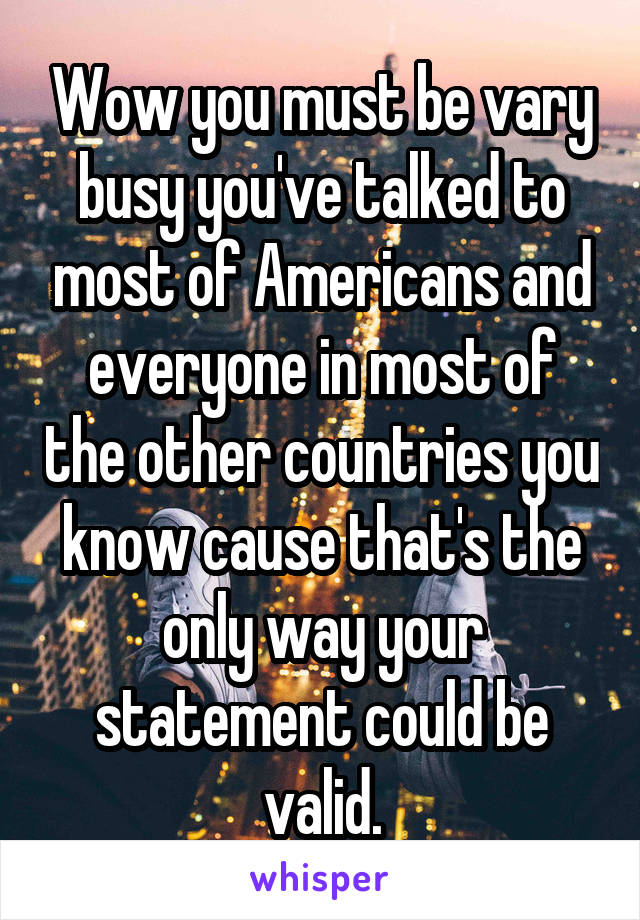 Wow you must be vary busy you've talked to most of Americans and everyone in most of the other countries you know cause that's the only way your statement could be valid.