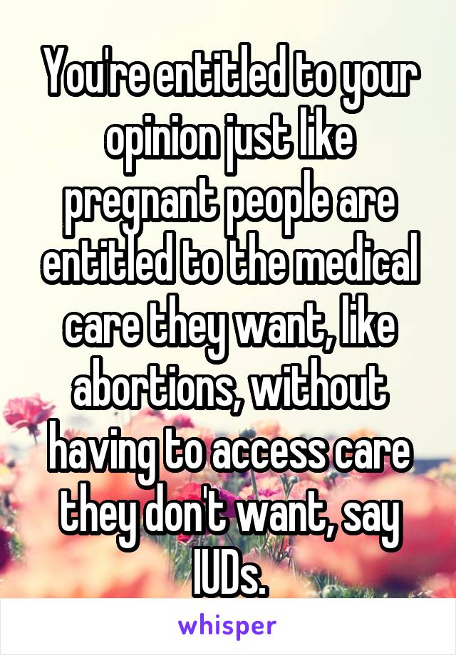 You're entitled to your opinion just like pregnant people are entitled to the medical care they want, like abortions, without having to access care they don't want, say IUDs.