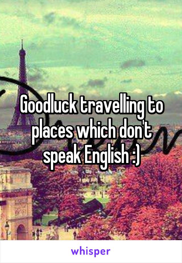 Goodluck travelling to places which don't speak English :)