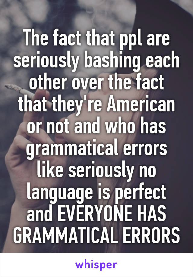 The fact that ppl are seriously bashing each other over the fact that they're American or not and who has grammatical errors like seriously no language is perfect and EVERYONE HAS GRAMMATICAL ERRORS