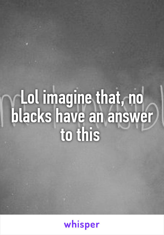 Lol imagine that, no blacks have an answer to this 