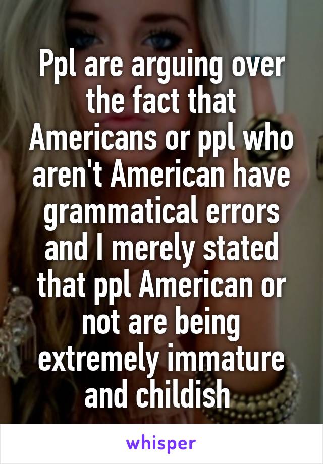 Ppl are arguing over the fact that Americans or ppl who aren't American have grammatical errors and I merely stated that ppl American or not are being extremely immature and childish 