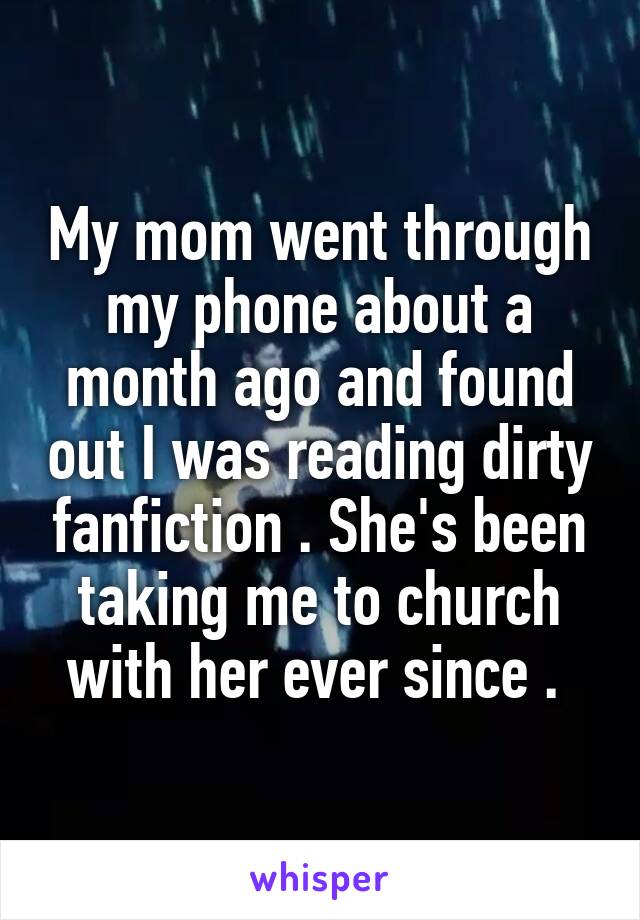 My mom went through my phone about a month ago and found out I was reading dirty fanfiction . She's been taking me to church with her ever since . 