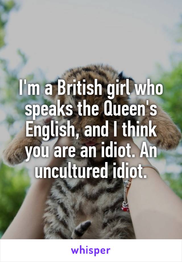 I'm a British girl who speaks the Queen's English, and I think you are an idiot. An uncultured idiot.