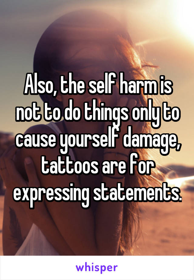 Also, the self harm is not to do things only to cause yourself damage, tattoos are for expressing statements.