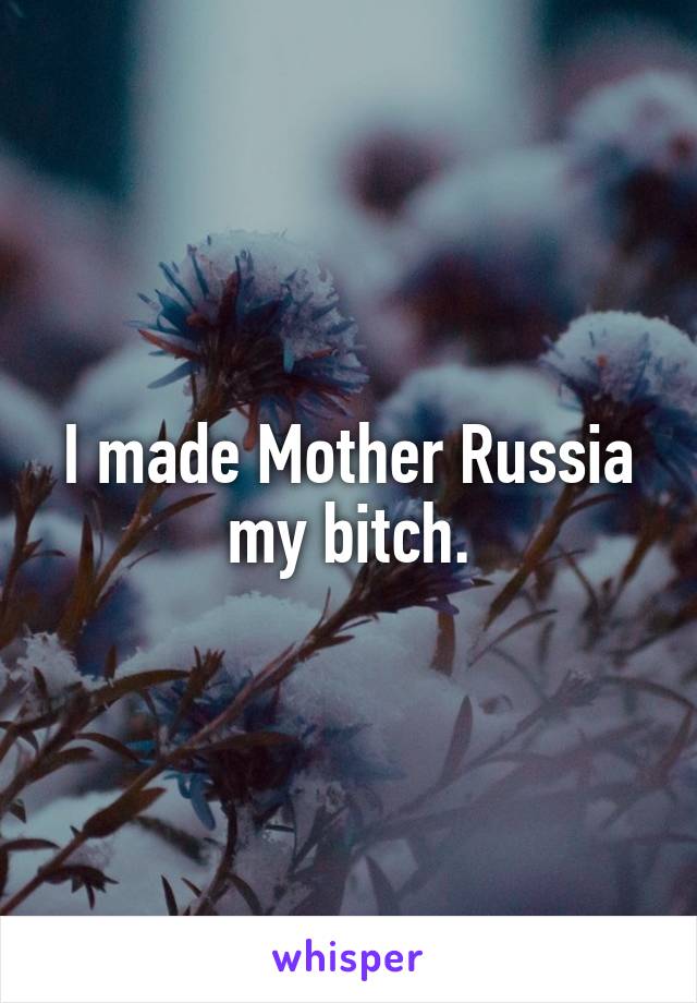 I made Mother Russia my bitch.