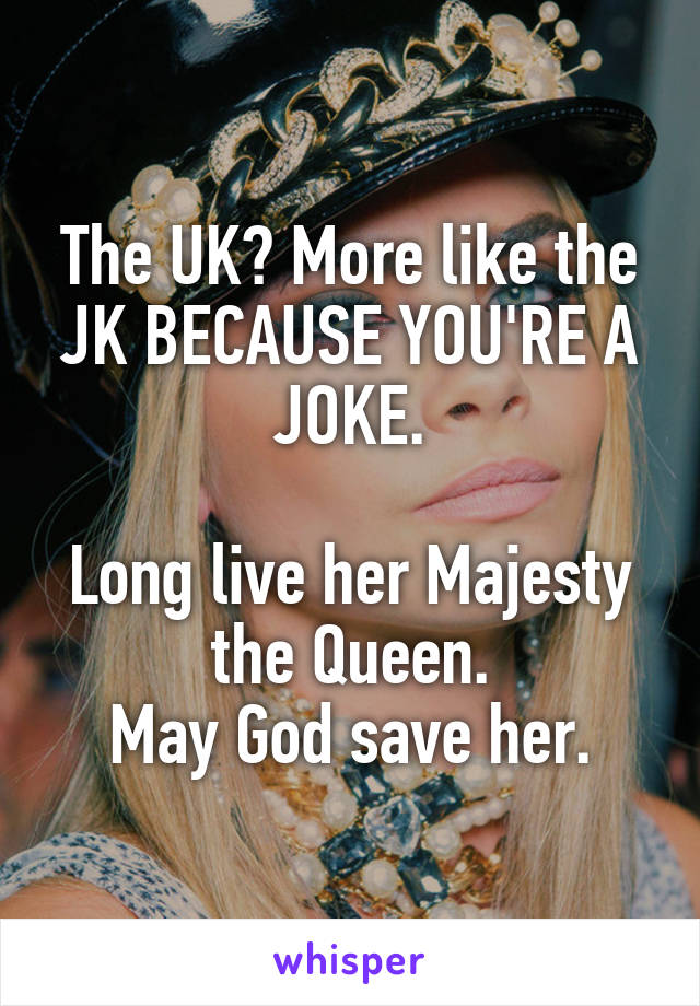 The UK? More like the JK BECAUSE YOU'RE A JOKE.

Long live her Majesty the Queen.
May God save her.