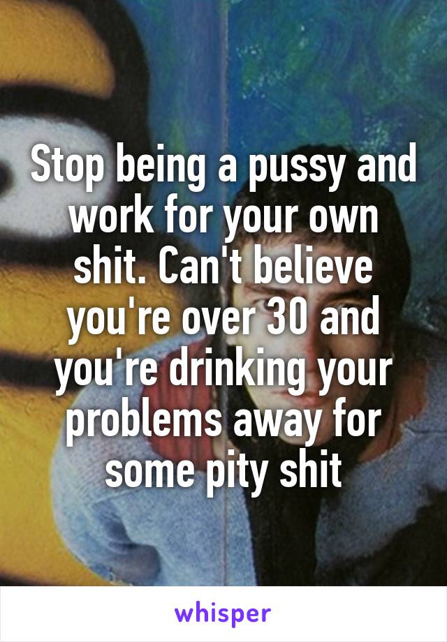 Stop being a pussy and work for your own shit. Can't believe you're over 30 and you're drinking your problems away for some pity shit