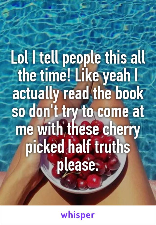 Lol I tell people this all the time! Like yeah I actually read the book so don't try to come at me with these cherry picked half truths please.