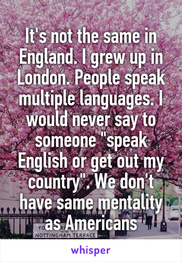 It's not the same in England. I grew up in London. People speak multiple languages. I would never say to someone "speak English or get out my country". We don't have same mentality as Americans