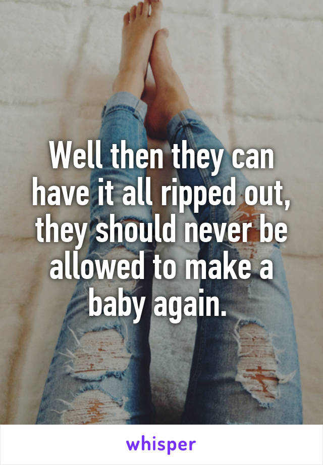 Well then they can have it all ripped out, they should never be allowed to make a baby again. 