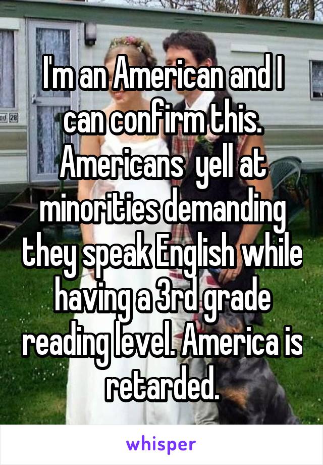 I'm an American and I can confirm this. Americans  yell at minorities demanding they speak English while having a 3rd grade reading level. America is retarded.