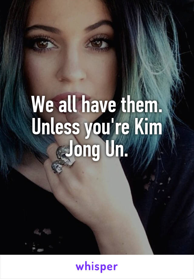 We all have them. Unless you're Kim Jong Un.
