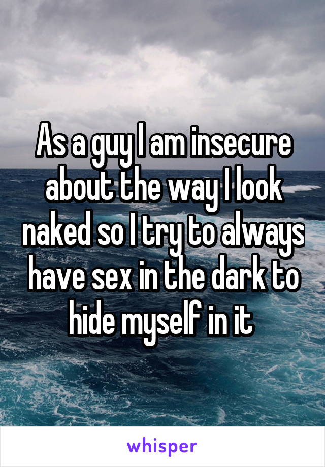 As a guy I am insecure about the way I look naked so I try to always have sex in the dark to hide myself in it 