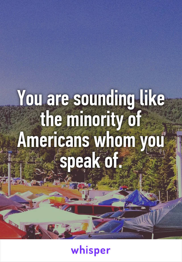 You are sounding like the minority of Americans whom you speak of.