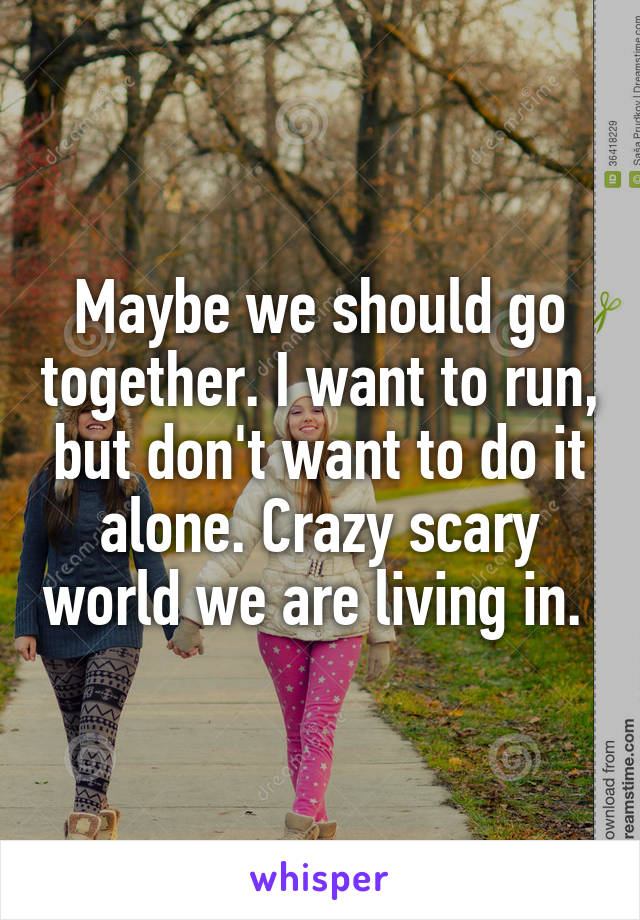 Maybe we should go together. I want to run, but don't want to do it alone. Crazy scary world we are living in. 