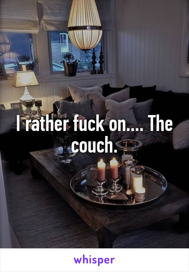 I rather fuck on.... The couch.