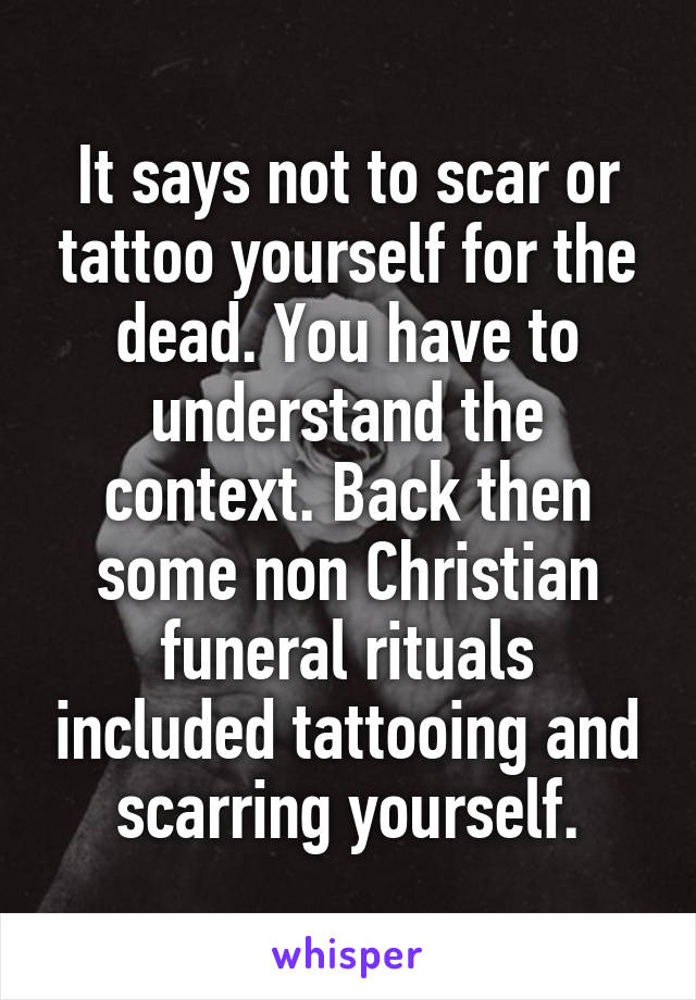 It says not to scar or tattoo yourself for the dead. You have to understand the context. Back then some non Christian funeral rituals included tattooing and scarring yourself.