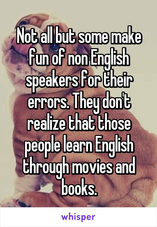 Not all but some make fun of non English speakers for their errors. They don't realize that those people learn English through movies and books.